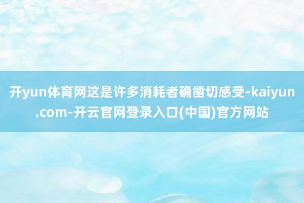 开yun体育网这是许多消耗者确凿切感受-kaiyun.com-开云官网登录入口(中国)官方网站