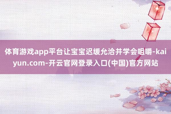 体育游戏app平台让宝宝迟缓允洽并学会咀嚼-kaiyun.com-开云官网登录入口(中国)官方网站
