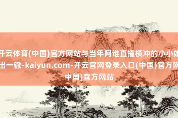 开云体育(中国)官方网站与当年阿谁直撞横冲的小小姐如出一辙-kaiyun.com-开云官网登录入口(中国)官方网站