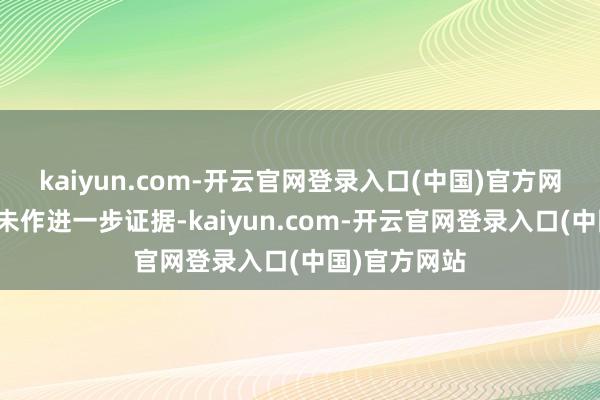 kaiyun.com-开云官网登录入口(中国)官方网站但该报谈未作进一步证据-kaiyun.com-开云官网登录入口(中国)官方网站
