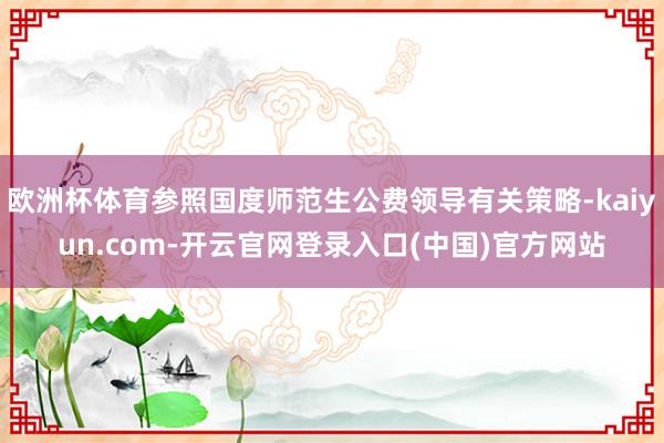 欧洲杯体育参照国度师范生公费领导有关策略-kaiyun.com-开云官网登录入口(中国)官方网站