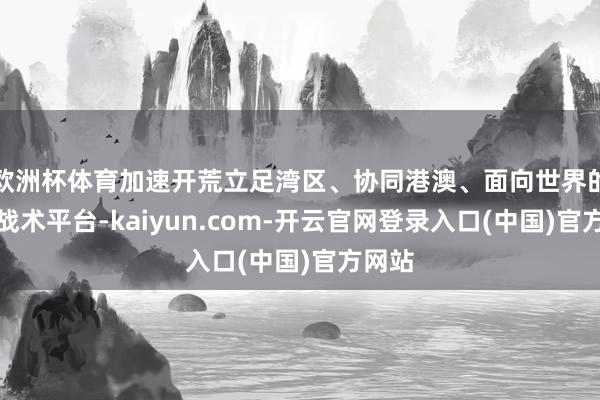 欧洲杯体育加速开荒立足湾区、协同港澳、面向世界的要紧战术平台-kaiyun.com-开云官网登录入口(中国)官方网站