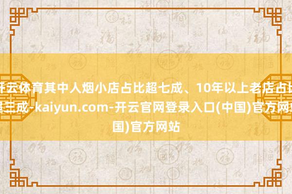 开云体育其中人烟小店占比超七成、10年以上老店占比超三成-kaiyun.com-开云官网登录入口(中国)官方网站