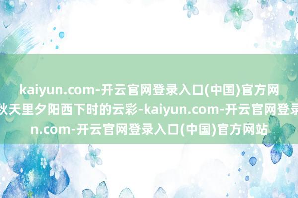 kaiyun.com-开云官网登录入口(中国)官方网站”念念必也看到了秋天里夕阳西下时的云彩-kaiyun.com-开云官网登录入口(中国)官方网站