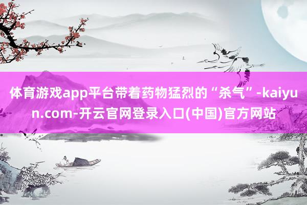 体育游戏app平台带着药物猛烈的“杀气”-kaiyun.com-开云官网登录入口(中国)官方网站