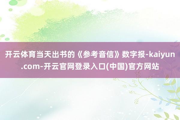开云体育当天出书的《参考音信》数字报-kaiyun.com-开云官网登录入口(中国)官方网站