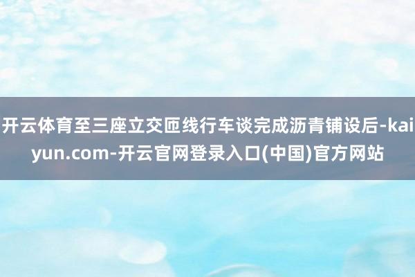开云体育至三座立交匝线行车谈完成沥青铺设后-kaiyun.com-开云官网登录入口(中国)官方网站