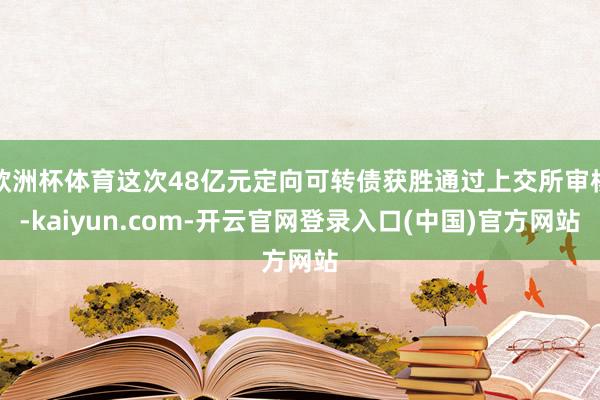 欧洲杯体育这次48亿元定向可转债获胜通过上交所审核-kaiyun.com-开云官网登录入口(中国)官方网站