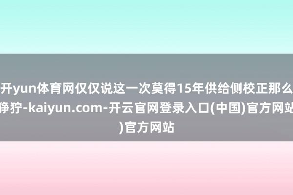开yun体育网仅仅说这一次莫得15年供给侧校正那么狰狞-kaiyun.com-开云官网登录入口(中国)官方网站