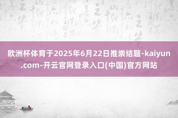 欧洲杯体育于2025年6月22日推崇结题-kaiyun.com-开云官网登录入口(中国)官方网站